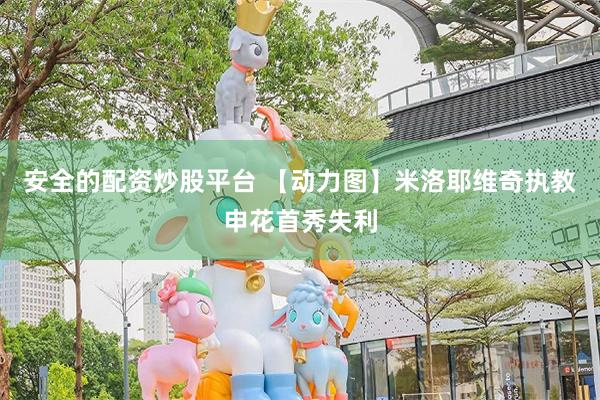 安全的配资炒股平台 【动力图】米洛耶维奇执教申花首秀失利