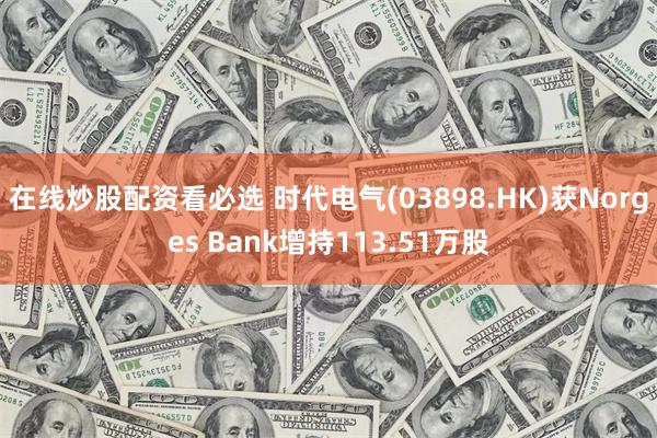 在线炒股配资看必选 时代电气(03898.HK)获Norges Bank增持113.51万股