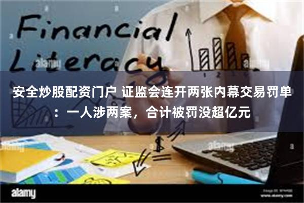 安全炒股配资门户 证监会连开两张内幕交易罚单：一人涉两案，合计被罚没超亿元
