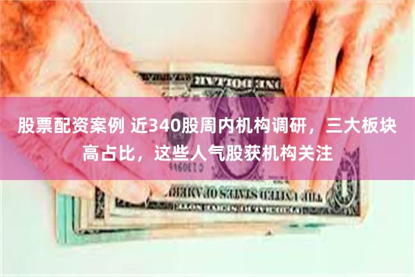 股票配资案例 近340股周内机构调研，三大板块高占比，这些人气股获机构关注