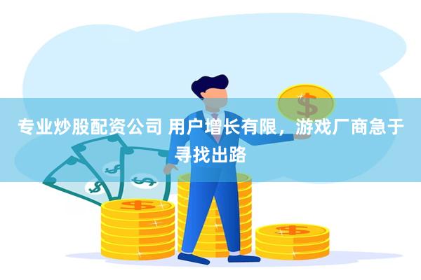 专业炒股配资公司 用户增长有限，游戏厂商急于寻找出路