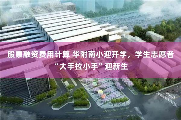 股票融资费用计算 华附南小迎开学，学生志愿者“大手拉小手”迎新生
