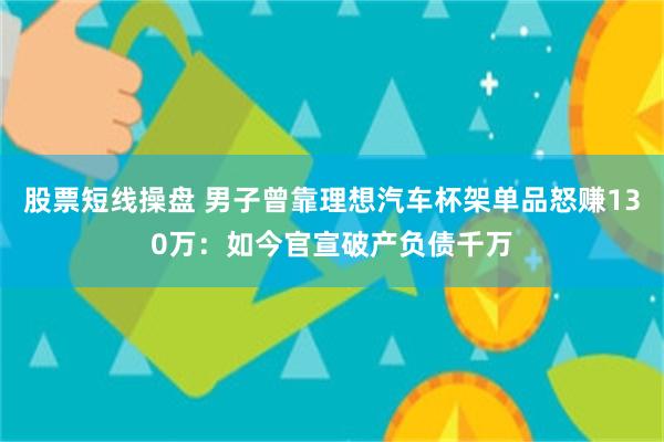 股票短线操盘 男子曾靠理想汽车杯架单品怒赚130万：如今官宣破产负债千万