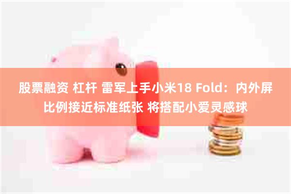 股票融资 杠杆 雷军上手小米18 Fold：内外屏比例接近标准纸张 将搭配小爱灵感球