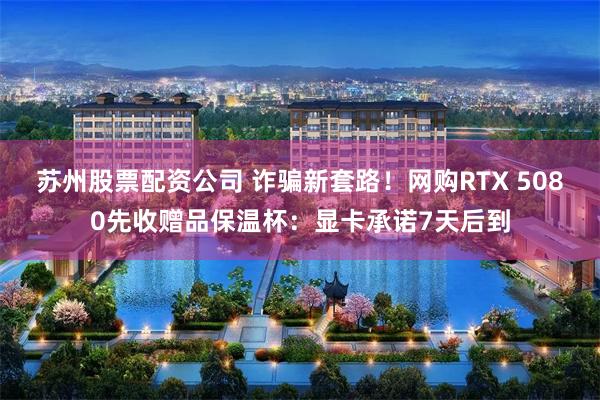 苏州股票配资公司 诈骗新套路！网购RTX 5080先收赠品保温杯：显卡承诺7天后到