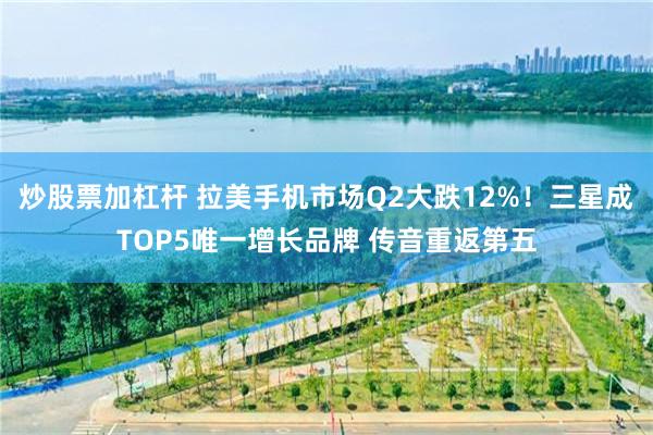 炒股票加杠杆 拉美手机市场Q2大跌12%！三星成TOP5唯一增长品牌 传音重返第五