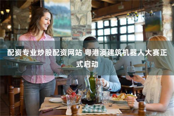 配资专业炒股配资网站 粤港澳建筑机器人大赛正式启动