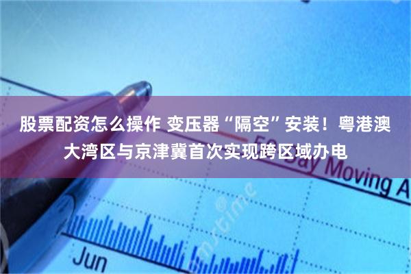 股票配资怎么操作 变压器“隔空”安装！粤港澳大湾区与京津冀首次实现跨区域办电