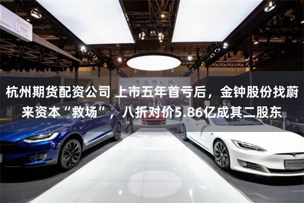 杭州期货配资公司 上市五年首亏后，金钟股份找蔚来资本“救场”，八折对价5.86亿成其二股东