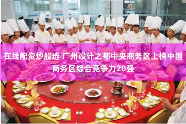 在线配资炒股选 广州设计之都中央商务区上榜中国商务区综合竞争力20强