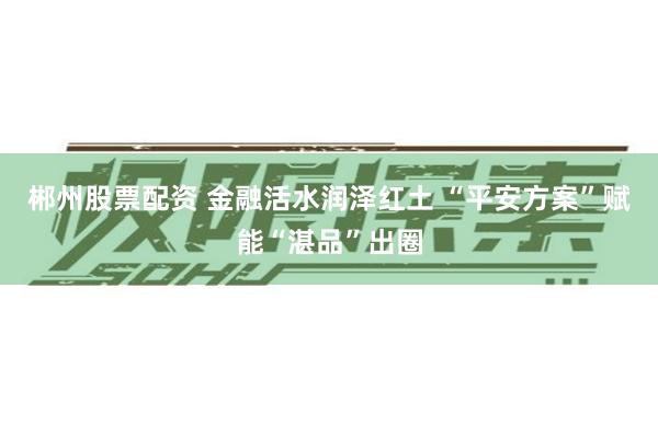 郴州股票配资 金融活水润泽红土 “平安方案”赋能“湛品”出圈