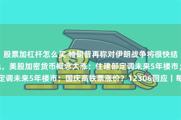 股票加杠杆怎么买 特朗普再称对伊朗战争将很快结束；比特币冲上8万美元，美股加密货币概念大涨；住建部定调未来5年楼市；国庆高铁票涨价？12306回应丨每经早参