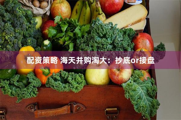 配资策略 海天并购淘大:抄底or接盘