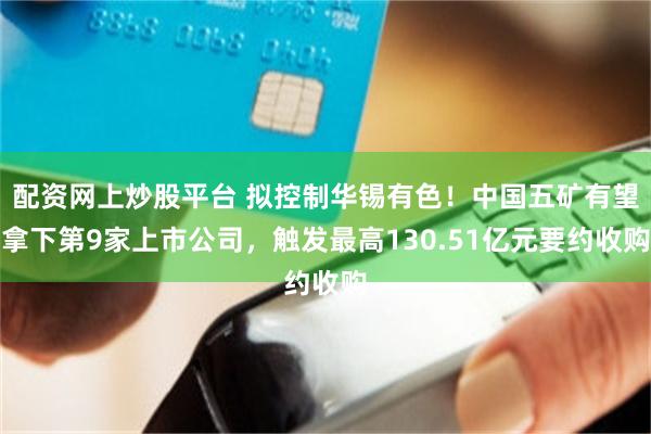 配资网上炒股平台 拟控制华锡有色!中国五矿有望拿下第9家上市公司,触发最高130.51亿元要约收购