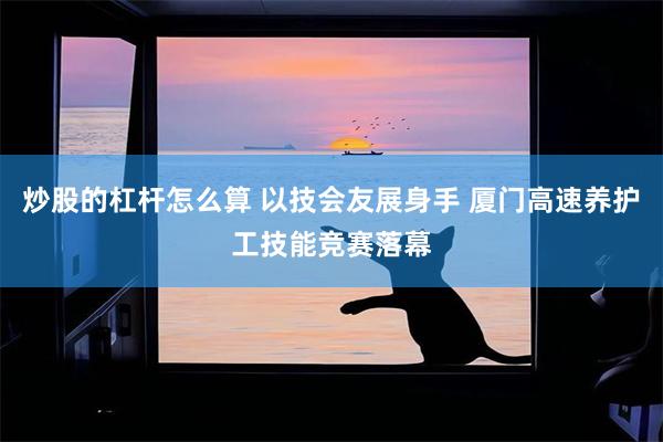 炒股的杠杆怎么算 以技会友展身手 厦门高速养护工技能竞赛落幕