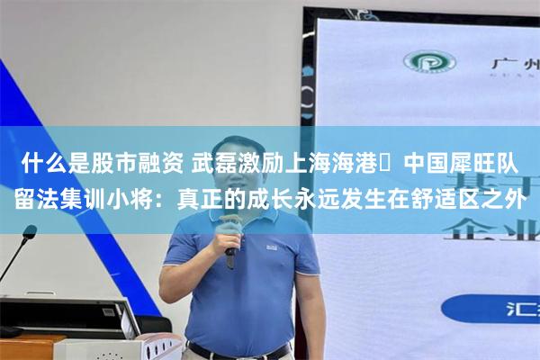 什么是股市融资 武磊激励上海海港・中国犀旺队留法集训小将：真正的成长永远发生在舒适区之外