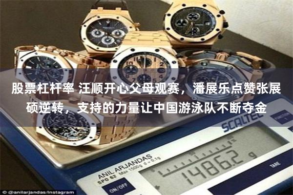 股票杠杆率 汪顺开心父母观赛，潘展乐点赞张展硕逆转，支持的力量让中国游泳队不断夺金