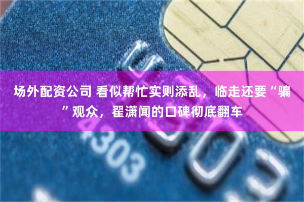 场外配资公司 看似帮忙实则添乱，临走还要“骗”观众，翟潇闻的口碑彻底翻车