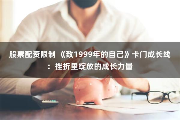 股票配资限制 《致1999年的自己》卡门成长线：挫折里绽放的成长力量