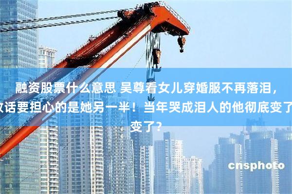 融资股票什么意思 吴尊看女儿穿婚服不再落泪，放话要担心的是她另一半！当年哭成泪人的他彻底变了？