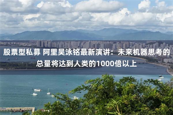 股票型私募 阿里吴泳铭最新演讲：未来机器思考的总量将达到人类的1000倍以上