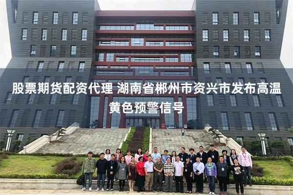 股票期货配资代理 湖南省郴州市资兴市发布高温黄色预警信号