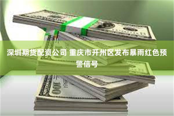 深圳期货配资公司 重庆市开州区发布暴雨红色预警信号