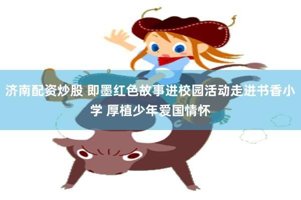 济南配资炒股 即墨红色故事进校园活动走进书香小学 厚植少年爱国情怀