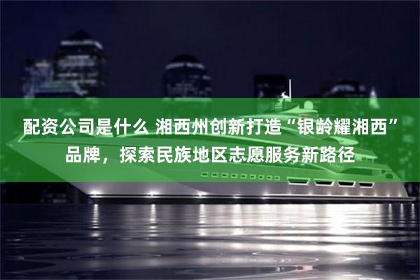 配资公司是什么 湘西州创新打造“银龄耀湘西”品牌，探索民族地区志愿服务新路径
