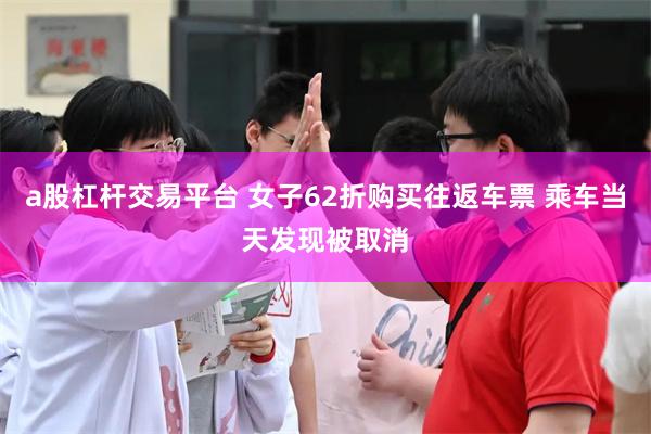 a股杠杆交易平台 女子62折购买往返车票 乘车当天发现被取消