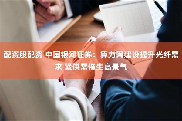 配资股配资 中国银河证券：算力网建设提升光纤需求 紧供需催生高景气