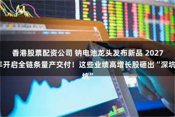 香港股票配资公司 钠电池龙头发布新品 2027年开启全链条量产交付！这些业绩高增长股砸出“深坑”