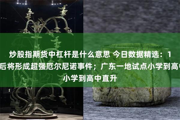 炒股指期货中杠杆是什么意思 今日数据精选：11月前后将形成超强厄尔尼诺事件；广东一地试点小学到高中直升