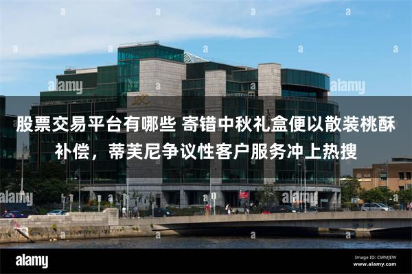 股票交易平台有哪些 寄错中秋礼盒便以散装桃酥补偿,蒂芙尼争议性客户服务冲上热搜