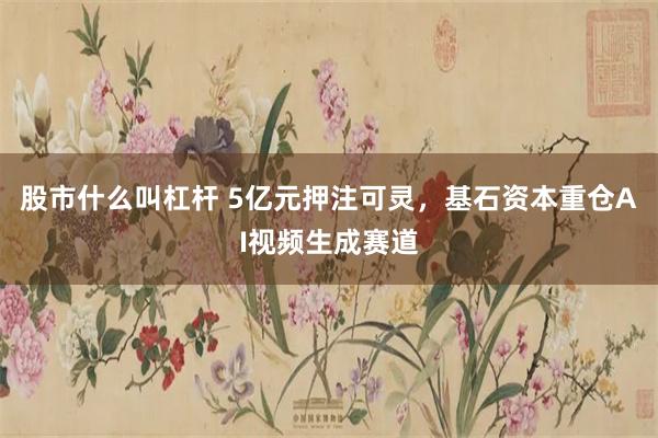 股市什么叫杠杆 5亿元押注可灵，基石资本重仓AI视频生成赛道