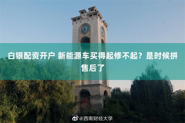 白银配资开户 新能源车买得起修不起？是时候拼售后了