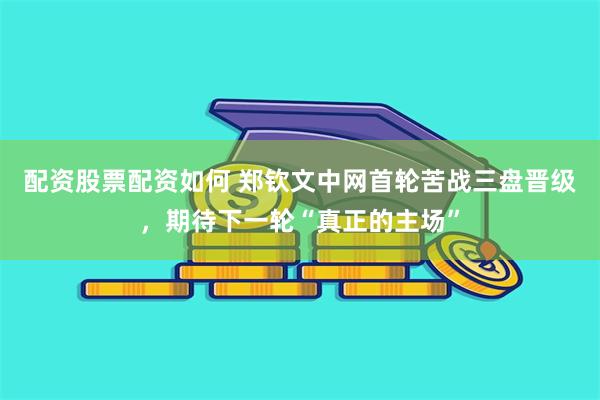配资股票配资如何 郑钦文中网首轮苦战三盘晋级，期待下一轮“真正的主场”