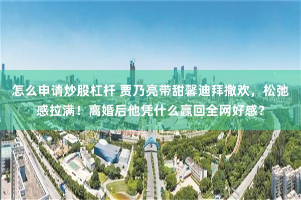 怎么申请炒股杠杆 贾乃亮带甜馨迪拜撒欢，松弛感拉满！离婚后他凭什么赢回全网好感？