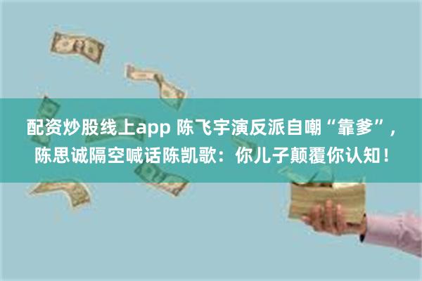 配资炒股线上app 陈飞宇演反派自嘲“靠爹”，陈思诚隔空喊话陈凯歌：你儿子颠覆你认知！