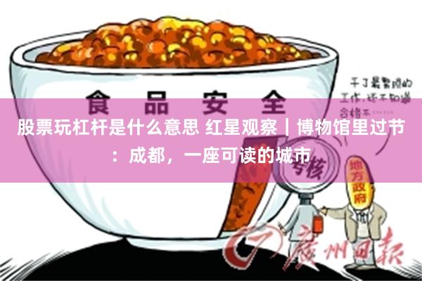 股票玩杠杆是什么意思 红星观察｜博物馆里过节：成都，一座可读的城市