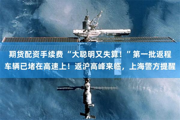期货配资手续费 “大聪明又失算！”第一批返程车辆已堵在高速上！返沪高峰来临，上海警方提醒