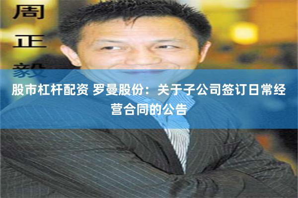 股市杠杆配资 罗曼股份：关于子公司签订日常经营合同的公告