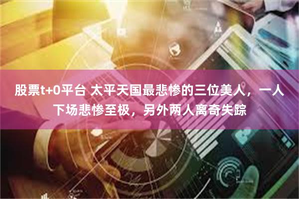 股票t+0平台 太平天国最悲惨的三位美人,一人下场悲惨至极,另外两人离奇失踪
