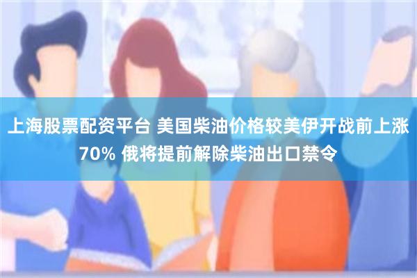 上海股票配资平台 美国柴油价格较美伊开战前上涨70% 俄将提前解除柴油出口禁令