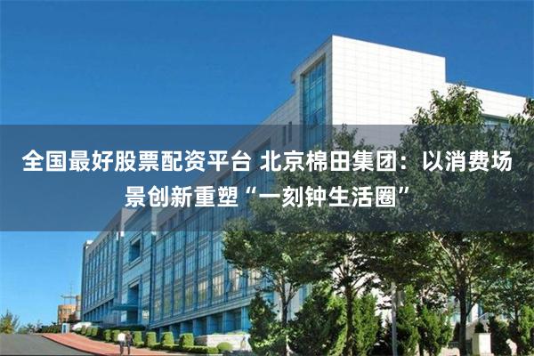 全国最好股票配资平台 北京棉田集团:以消费场景创新重塑“一刻钟生活圈”