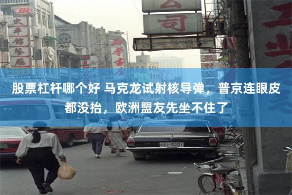 股票杠杆哪个好 马克龙试射核导弹，普京连眼皮都没抬，欧洲盟友先坐不住了