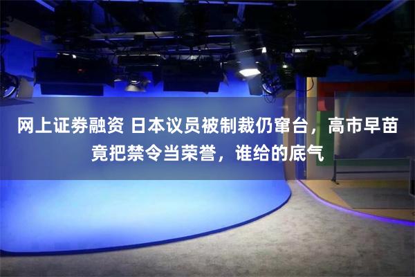 网上证劵融资 日本议员被制裁仍窜台，高市早苗竟把禁令当荣誉，谁给的底气