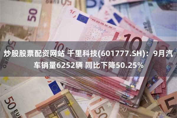 炒股股票配资网站 千里科技(601777.SH)：9月汽车销量6252辆 同比下降50.25%