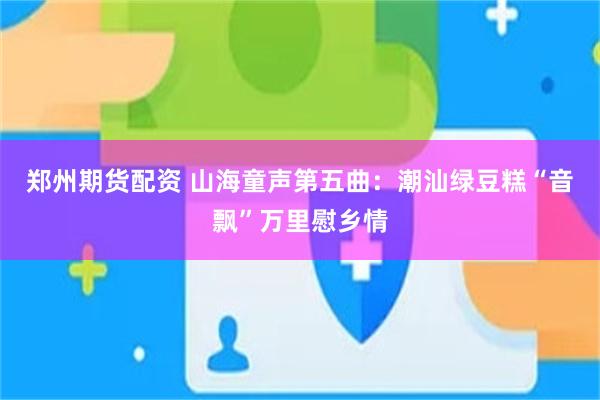 郑州期货配资 山海童声第五曲：潮汕绿豆糕“音飘”万里慰乡情