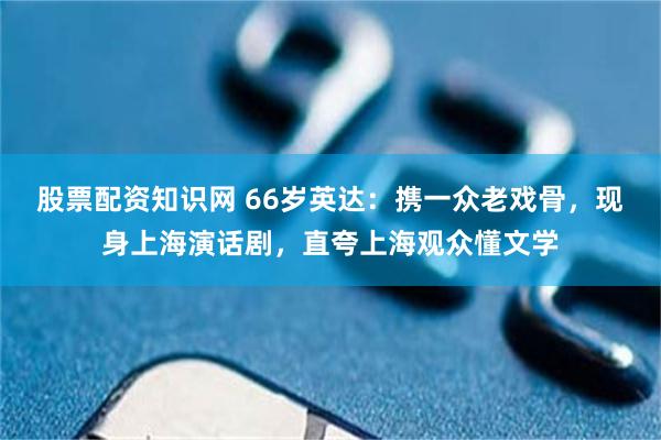 股票配资知识网 66岁英达：携一众老戏骨，现身上海演话剧，直夸上海观众懂文学